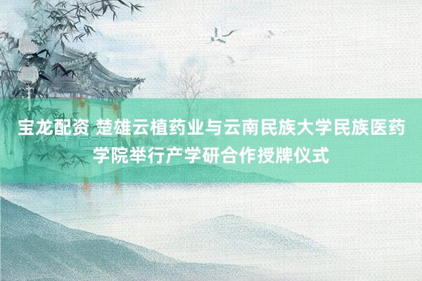 宝龙配资 楚雄云植药业与云南民族大学民族医药学院举行产学研合作授牌仪式