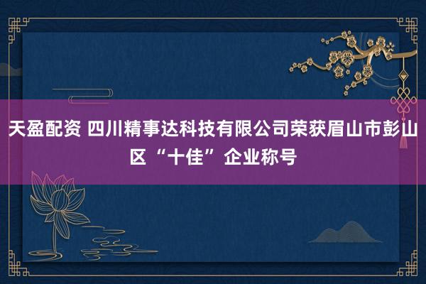天盈配资 四川精事达科技有限公司荣获眉山市彭山区 “十佳” 企业称号