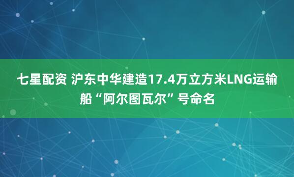 七星配资 沪东中华建造17.4万立方米LNG运输船“阿尔图瓦尔”号命名