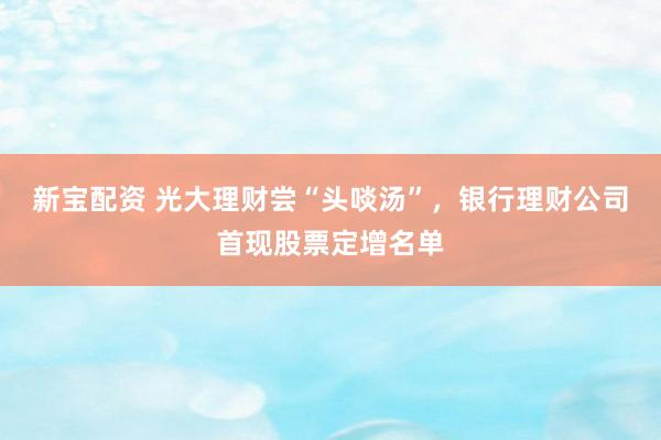 新宝配资 光大理财尝“头啖汤”，银行理财公司首现股票定增名单