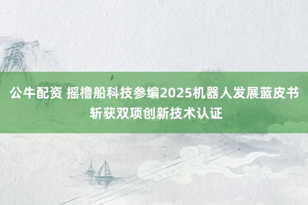 公牛配资 摇橹船科技参编2025机器人发展蓝皮书 斩获双项创新技术认证