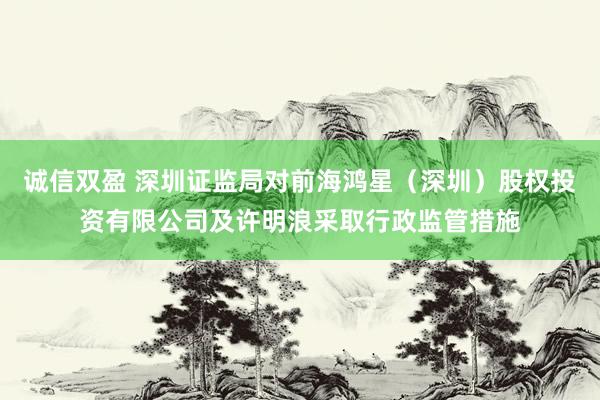 诚信双盈 深圳证监局对前海鸿星（深圳）股权投资有限公司及许明浪采取行政监管措施