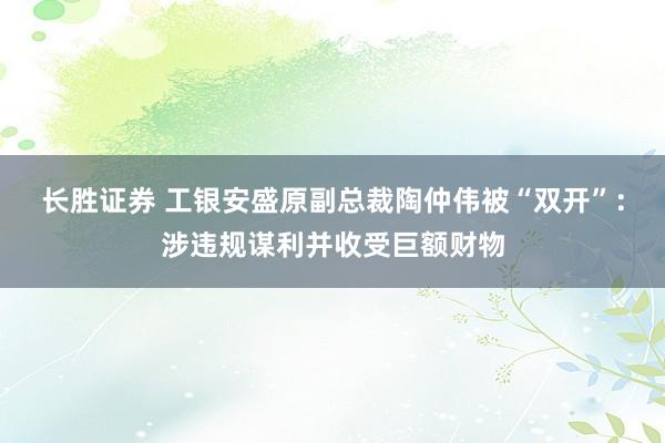 长胜证券 工银安盛原副总裁陶仲伟被“双开”：涉违规谋利并收受巨额财物