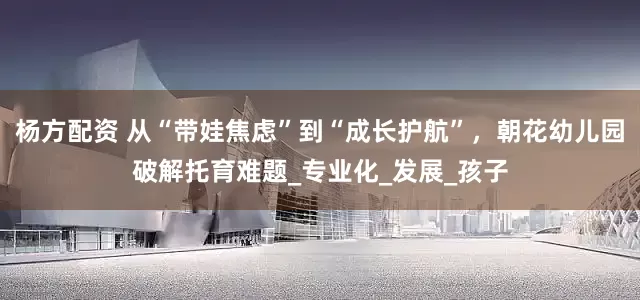 杨方配资 从“带娃焦虑”到“成长护航”，朝花幼儿园破解托育难题_专业化_发展_孩子