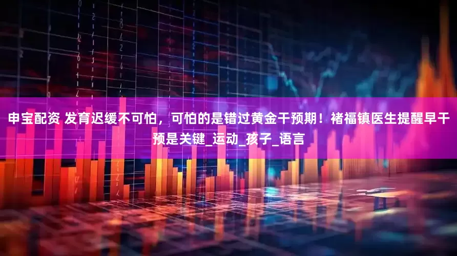 申宝配资 发育迟缓不可怕，可怕的是错过黄金干预期！褚福镇医生提醒早干预是关键_运动_孩子_语言