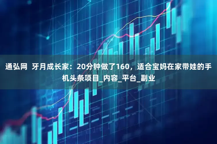 通弘网  牙月成长家：20分钟做了160，适合宝妈在家带娃的手机头条项目_内容_平台_副业