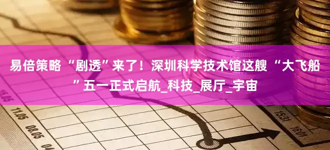 易倍策略 “剧透”来了！深圳科学技术馆这艘 “大飞船”五一正式启航_科技_展厅_宇宙