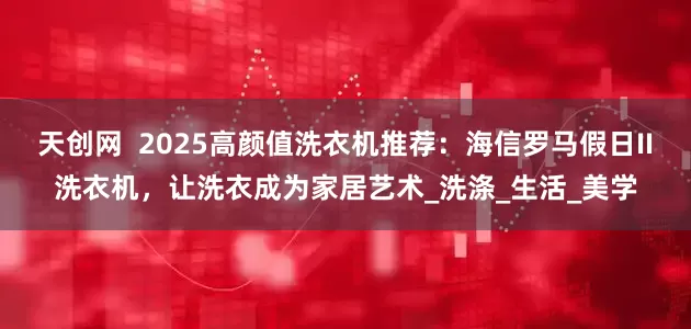 天创网  2025高颜值洗衣机推荐：海信罗马假日II洗衣机，让洗衣成为家居艺术_洗涤_生活_美学