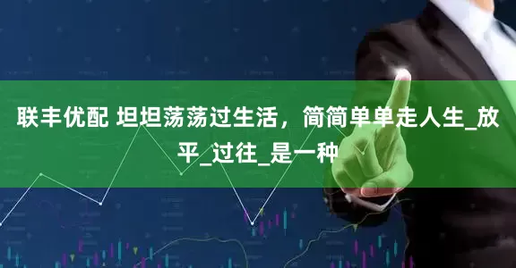 联丰优配 坦坦荡荡过生活，简简单单走人生_放平_过往_是一种