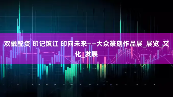 双融配资 印记镇江 印向未来——大众篆刻作品展_展览_文化_发展