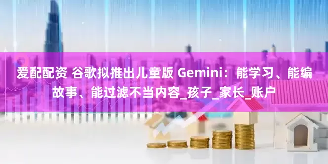 爱配配资 谷歌拟推出儿童版 Gemini：能学习、能编故事、能过滤不当内容_孩子_家长_账户