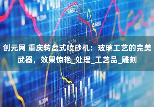 创元网 重庆转盘式喷砂机：玻璃工艺的完美武器，效果惊艳_处理_工艺品_雕刻