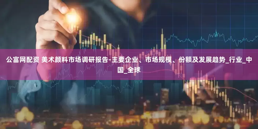 公富网配资 美术颜料市场调研报告-主要企业、市场规模、份额及发展趋势_行业_中国_全球