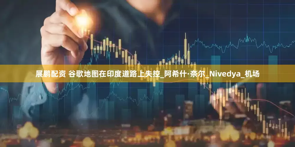 展鹏配资 谷歌地图在印度道路上失控_阿希什·奈尔_Nivedya_机场
