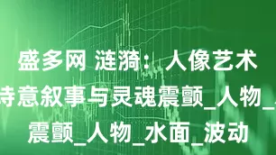 盛多网 涟漪：人像艺术摄影中的诗意叙事与灵魂震颤_人物_水面_波动