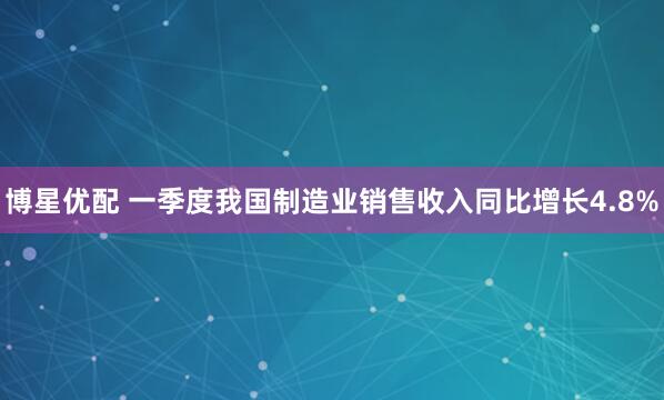 博星优配 一季度我国制造业销售收入同比增长4.8%