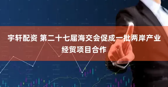 宇轩配资 第二十七届海交会促成一批两岸产业经贸项目合作