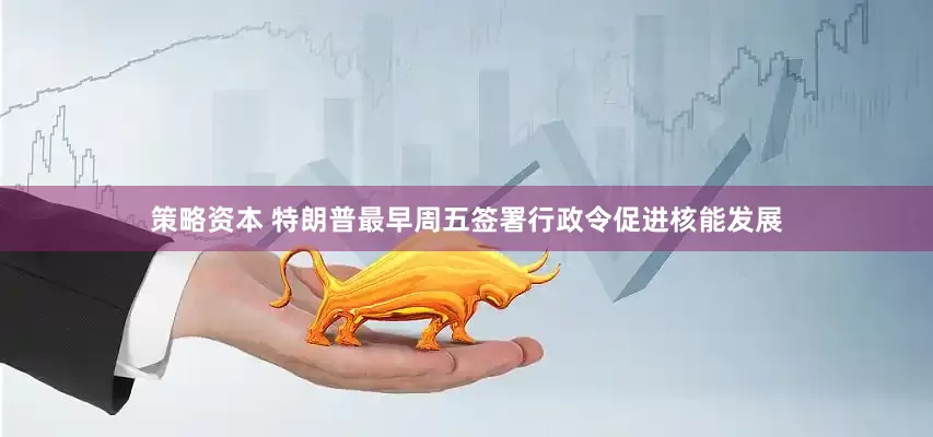 策略资本 特朗普最早周五签署行政令促进核能发展