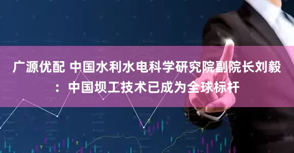 广源优配 中国水利水电科学研究院副院长刘毅：中国坝工技术已成为全球标杆