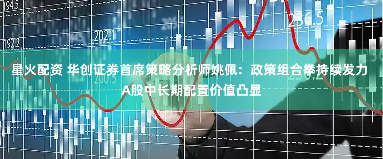 星火配资 华创证券首席策略分析师姚佩：政策组合拳持续发力 A股中长期配置价值凸显