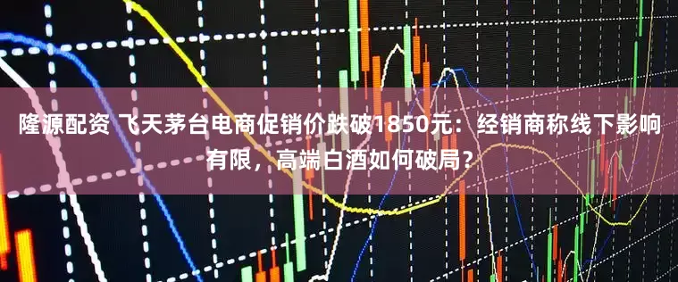 隆源配资 飞天茅台电商促销价跌破1850元：经销商称线下影响有限，高端白酒如何破局？