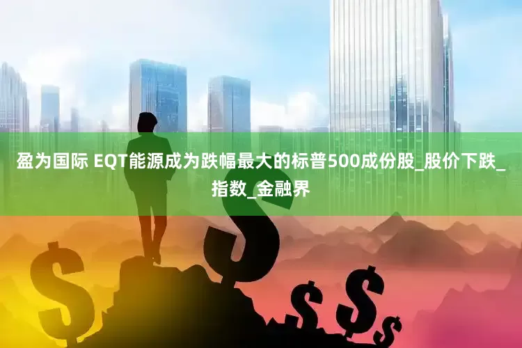盈为国际 EQT能源成为跌幅最大的标普500成份股_股价下跌_指数_金融界