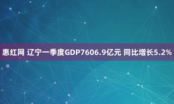 惠红网 辽宁一季度GDP7606.9亿元 同比增长5.2%