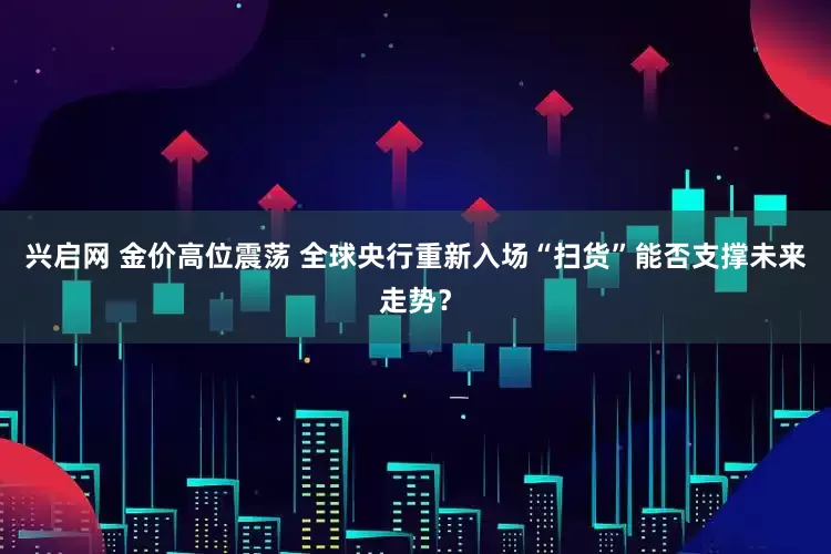 兴启网 金价高位震荡 全球央行重新入场“扫货”能否支撑未来走势？