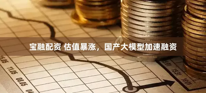 宝融配资 估值暴涨，国产大模型加速融资