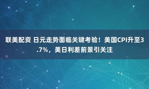 联美配资 日元走势面临关键考验！美国CPI升至3.7%，美日利差前景引关注
